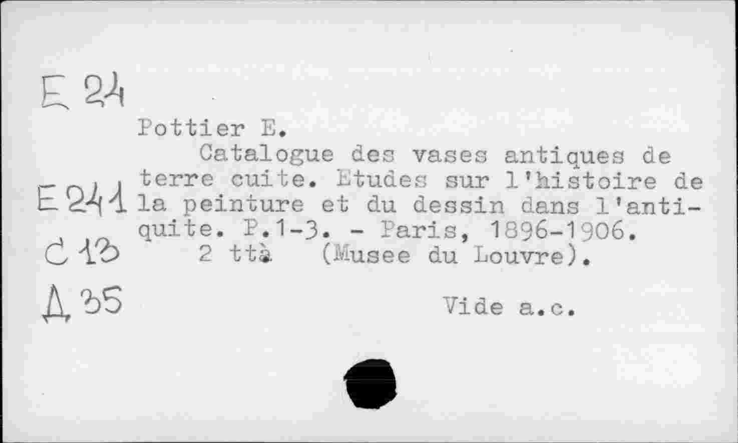 ﻿Pottier E.
Catalogue des vases antiques de terre cuite. Etudes sur l’histoire de la peinture et du dessin dans l’antiquité. P.1-3. - Paris, 1896-1906.
2 ttà (Musee du Louvre).
Vide a.c.